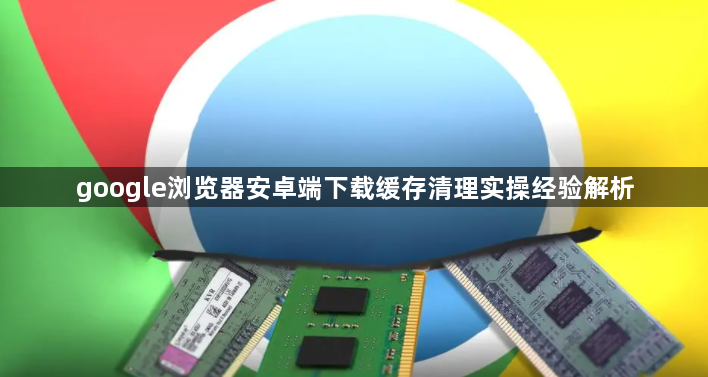 google浏览器安卓端下载缓存清理实操经验解析1