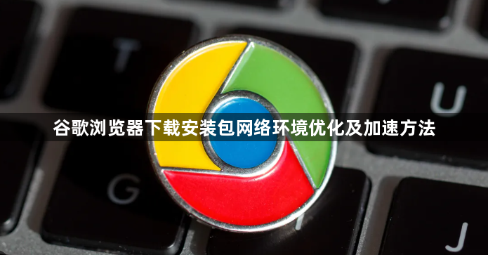 谷歌浏览器下载安装包网络环境优化及加速方法1