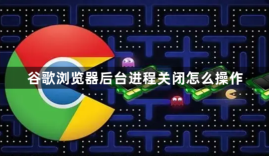 谷歌浏览器后台进程关闭怎么操作1
